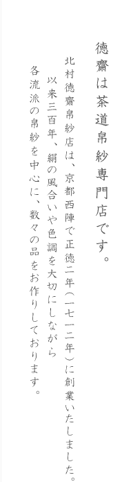徳齋は茶道帛紗専門店です。北村徳齋帛紗店は、京都西陣で正徳二年（1712年）に創業いたしました。以来300年、絹の風合いや色調を大切にしながら、各流派の帛紗を中心に、数々の品をお作りしております。